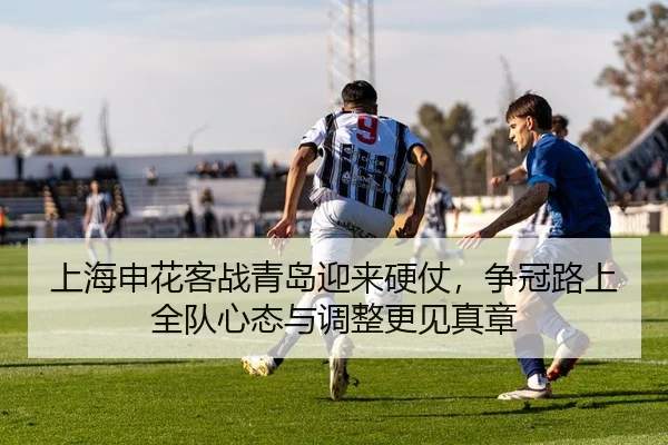 上海申花客战青岛迎来硬仗，争冠路上全队心态与调整更见真章